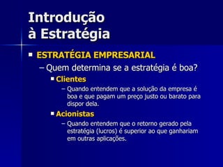 Introdução à Estratégia ESTRATÉGIA EMPRESARIAL Quem determina se a estratégia é boa? Clientes Quando entendem que a solução da empresa é boa e que pagam um preço justo ou barato para dispor dela. Acionistas Quando entendem que o retorno gerado pela estratégia (lucros) é superior ao que ganhariam em outras aplicações. 