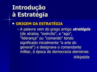 Introdução à Estratégia ORIGEM DA ESTRATÉGIA A palavra vem do  grego antigo   stratègós  (de  stratos , "exército", e "ago", "liderança" ou "comando" tendo significado inicialmente "a arte do general") e designava o comandante militar, à época de  democracia ateniense .  Wikipédia   