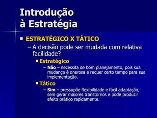 Introdução à Estratégia ESTRATÉGICO X TÁTICO A decisão pode ser mudada com relativa facilidade? Estratégico Não  – necessita de bom planejamento, pois sua mudança é onerosa e requer certo tempo para sua implementação. Tático Sim  – pressupõe flexibilidade e fácil adaptação, sem gerar maiores transtornos e pode produzir efeito prático rapidamente. 