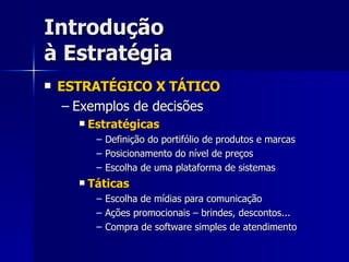 Introdução à Estratégia ESTRATÉGICO X TÁTICO Exemplos de decisões Estratégicas Definição do portifólio de produtos e marcas Posicionamento do nível de preços Escolha de uma plataforma de sistemas Táticas Escolha de mídias para comunicação Ações promocionais – brindes, descontos... Compra de software simples de atendimento 