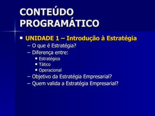 CONTEÚDO PROGRAMÁTICO UNIDADE 1 – Introdução à Estratégia O que é Estratégia? Diferença entre: Estratégico Tático Operacional Objetivo da Estratégia Empresarial? Quem valida a Estratégia Empresarial? 