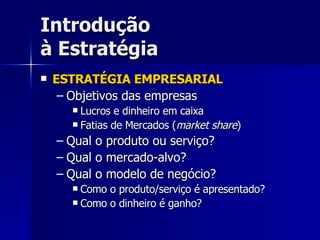 Introdução à Estratégia ESTRATÉGIA EMPRESARIAL Objetivos das empresas Lucros e dinheiro em caixa Fatias de Mercados ( market share ) Qual o produto ou serviço? Qual o mercado-alvo? Qual o modelo de negócio? Como o produto/serviço é apresentado? Como o dinheiro é ganho? 