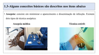 1.3-Alguns conceitos básicos são descritos nos itens abaixo
• Assepsia: consiste em minimizar o aparecimento e disseminação de infecção. Existem
dois tipos de técnica asséptica:
Assepsia médica Técnica estéril:
 