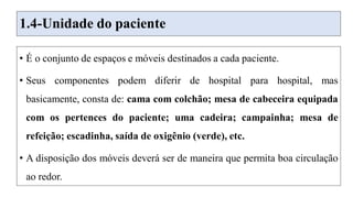 1.4-Unidade do paciente
• É o conjunto de espaços e móveis destinados a cada paciente.
• Seus componentes podem diferir de hospital para hospital, mas
basicamente, consta de: cama com colchão; mesa de cabeceira equipada
com os pertences do paciente; uma cadeira; campainha; mesa de
refeição; escadinha, saída de oxigênio (verde), etc.
• A disposição dos móveis deverá ser de maneira que permita boa circulação
ao redor.
 