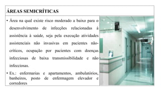 ÁREAS SEMICRÍTICAS
• Área na qual existe risco moderado a baixo para o
desenvolvimento de infecções relacionadas à
assistência à saúde, seja pela execução atividades
assistenciais não invasivas em pacientes não-
críticos, ocupação por pacientes com doenças
infecciosas de baixa transmissibilidade e não
infecciosas.
• Ex.: enfermarias e apartamentos, ambulatórios,
banheiros, posto de enfermagem elevador e
corredores
 