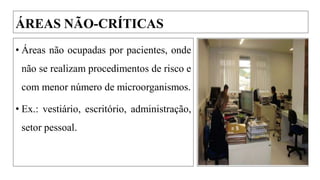 ÁREAS NÃO-CRÍTICAS
• Áreas não ocupadas por pacientes, onde
não se realizam procedimentos de risco e
com menor número de microorganismos.
• Ex.: vestiário, escritório, administração,
setor pessoal.
 