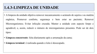 1.4.3-LIMPEZA DE UNIDADE
• A limpeza da unidade objetiva remover mecanicamente o acúmulo de sujeira e ou matéria
orgânica, Promover conforto, segurança e bem estar ao paciente; Remover
Microorganismos; Evitar infecção cruzada; Manter a unidade com aspecto limpo e
agradável; e, assim, reduzir o número de microrganismos presentes. Pode ser de dois
tipos:
• Limpeza concorrente: feita diariamente após a arrumação da cama;
• –
Limpeza terminal: é realizada quando o leito é desocupado.
 