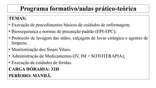 Programa formativo/aulas prático-teórica
TEMAS:
• Execução de procedimentos básicos de cuidados de enfermagem;
• Biossegurança e normas de precaução padrão (EPI-EPC);
• Protocolo de lavagem das mãos, calçagem de luvas cirúrgica e agentes de
limpeza;
• Monitorização dos Sinais Vitais;
• Administração de Medicamentos (IV, IM + SOTOTERAPIA);
• Execução de cuidados de feridas.
CARGA HÓRARIA: 32H
PERÍODO: MANHÃ.
 