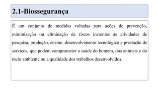 2.1-Biossegurança
É um conjunto de medidas voltadas para ações de prevenção,
minimização ou eliminação de riscos inerentes às atividades de
pesquisa, produção, ensino, desenvolvimento tecnológico e prestação de
serviços, que podem comprometer a saúde do homem, dos animais e do
meio ambiente ou a qualidade dos trabalhos desenvolvidos.
 