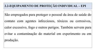 2.2-EQUIPAMENTO DE PROTEÇÃO INDIVIDUAL – EPI
São empregados para proteger o pessoal da área de saúde do
contato com agentes infecciosos, tóxicos ou corrosivos,
calor excessivo, fogo e outros perigos. Também servem para
evitar a contaminação do material em experimento ou em
produção.
 
