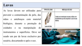 Luvas
As luvas devem ser utilizadas para
prevenir a contaminação da pele, das
mãos e antebraços com material
biológico, durante a prestação de
cuidados e na manipulação de
instrumentos e superfícies. Deve ser
usado um par de luvas exclusivo por
usuário, descartando-o após o uso.
 