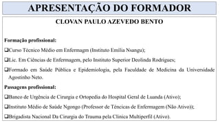 CLOVAN PAULO AZEVEDO BENTO
Formação profissional:
Curso Técnico Médio em Enfermagm (Instituto Emília Nsangu);
Lic. Em Ciências de Enfermagem, pelo Instituto Superior Deolinda Rodrigues;
Formado em Saúde Pública e Epidemiologia, pela Faculdade de Medicina da Universidade
Agostinho Neto.
Passagens profissional:
Banco de Urgência de Cirurgia e Ortopedia do Hospital Geral de Luanda (Ativo);
Instituto Médio de Saúde Ngongo (Professor de Téncicas de Enfermagem (Não Ativo));
Brigadista Nacional Da Cirurgia do Trauma pela Clinica Multiperfil (Ativo).
APRESENTAÇÃO DO FORMADOR
 