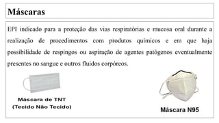Máscaras
EPI indicado para a proteção das vias respiratórias e mucosa oral durante a
realização de procedimentos com produtos químicos e em que haja
possibilidade de respingos ou aspiração de agentes patógenos eventualmente
presentes no sangue e outros fluidos corpóreos.
 