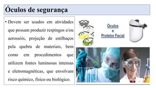 Óculos de segurança
• Devem ser usados em atividades
que possam produzir respingos e/ou
aerossóis, projeção de estilhaços
pela quebra de materiais, bem
como em procedimentos que
utilizem fontes luminosas intensas
e eletromagnéticas, que envolvam
risco químico, físico ou biológico.
 