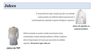 Jaleco
Oferece proteção ao usuário criando uma barreira contra
contaminação cruzada, poluição ambiente e fluidos corpóreos,
além de higienização em locais que necessitem de cuidados
especiais. Descartável após cada uso.
É um protetor da roupa e da pele que deve ser utilizado
exclusivamente em ambiente laboral, para prevenir a
contaminação por exposição a agentes biológicos e químicos.
 