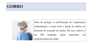 GORRO
Além de proteger os profissionais de componentes
contaminantes, a touca evita a queda de cabelos no
momento da execução de tarefas. Por esse motivo, é
um EPI hospitalar muito importante em
estabelecimentos de saúde.
 