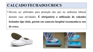 CALÇADO FECHADO/CROCS
• Devem ser utilizados para proteção dos pés no ambiente laboral
durante suas atividades. É obrigatória a utilização de calçados
fechados tipo tênis, porém em contexto hospital recomenda-se uso
de crocs.
 