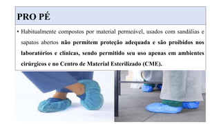 PRO PÉ
• Habitualmente compostos por material permeável, usados com sandálias e
sapatos abertos não permitem proteção adequada e são proibidos nos
laboratórios e clínicas, sendo permitido seu uso apenas em ambientes
cirúrgicos e no Centro de Material Esterilizado (CME).
 
