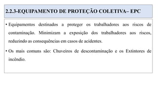 2.2.3-EQUIPAMENTO DE PROTEÇÃO COLETIVA– EPC
• Equipamentos destinados a proteger os trabalhadores aos riscos de
contaminação. Minimizam a exposição dos trabalhadores aos riscos,
reduzindo as consequências em casos de acidentes.
• Os mais comuns são: Chuveiros de descontaminação e os Extintores de
incêndio.
 
