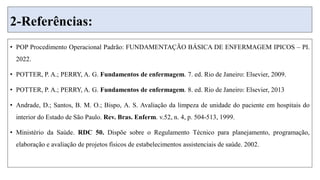 2-Referências:
• POP Procedimento Operacional Padrão: FUNDAMENTAÇÃO BÁSICA DE ENFERMAGEM IPICOS – PI.
2022.
• POTTER, P. A.; PERRY, A. G. Fundamentos de enfermagem. 7. ed. Rio de Janeiro: Elsevier, 2009.
• POTTER, P. A.; PERRY, A. G. Fundamentos de enfermagem. 8. ed. Rio de Janeiro: Elsevier, 2013
• Andrade, D.; Santos, B. M. O.; Bispo, A. S. Avaliação da limpeza de unidade do paciente em hospitais do
interior do Estado de São Paulo. Rev. Bras. Enferm. v.52, n. 4, p. 504-513, 1999.
• Ministério da Saúde. RDC 50. Dispõe sobre o Regulamento Técnico para planejamento, programação,
elaboração e avaliação de projetos físicos de estabelecimentos assistenciais de saúde. 2002.
 