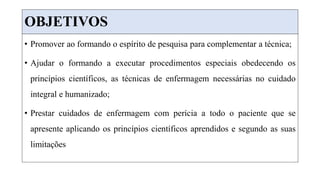 OBJETIVOS
• Promover ao formando o espírito de pesquisa para complementar a técnica;
• Ajudar o formando a executar procedimentos especiais obedecendo os
princípios científicos, as técnicas de enfermagem necessárias no cuidado
integral e humanizado;
• Prestar cuidados de enfermagem com perícia a todo o paciente que se
apresente aplicando os princípios científicos aprendidos e segundo as suas
limitações
 