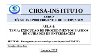 CIRSA-INSTITUTO
AULA-1:
TEMA: EXECUÇÃO DE PROCEDIMENTOS BÁSICOS
DE CUIDADOS DE ENFERMAGEM
SUBTEMA: Biossegurança e normas de precaução padrão (EPI-EPC);
CURSO
TÉCNICAS E PROCEDIMENTOS DE ENFERMAGEM
Formador: Clovan Bento
Luanda, 2025
 