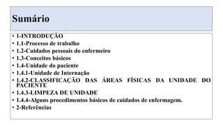 Sumário
• 1-INTRODUÇÃO
• 1.1-Processo de trabalho
• 1.2-Cuidados pessoais do enfermeiro
• 1.3-Conceitos básicos
• 1.4-Unidade do paciente
• 1.4.1-Unidade de Internação
• 1.4.2-CLASSIFICAÇÃO DAS ÁREAS FÍSICAS DA UNIDADE DO
PACIENTE
• 1.4.3-LIMPEZA DE UNIDADE
• 1.4.4-Alguns procedimentos básicos de cuidados de enfermagem.
• 2-Referências
 