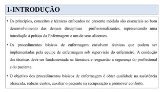 1-INTRODUÇÃO
• Os princípios, conceitos e técnicas enfocados no presente módulo são essenciais ao bom
desenvolvimento das demais disciplinas profissionalizantes, representando uma
introdução à prática da Enfermagem e um de seus alicerces.
• Os procedimentos básicos de enfermagem envolvem técnicas que podem ser
implementadas pela equipe de enfermagem sob supervisão do enfermeiro. A condução
das técnicas deve ser fundamentada na literatura e resguardar a segurança do profissional
e do paciente.
• O objetivo dos procedimentos básicos de enfermagem é obter qualidade na assistência
oferecida, reduzir custos, auxiliar o paciente na recuperação e promover conforto.
 