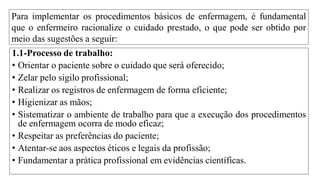 Para implementar os procedimentos básicos de enfermagem, é fundamental
que o enfermeiro racionalize o cuidado prestado, o que pode ser obtido por
meio das sugestões a seguir:
1.1-Processo de trabalho:
• Orientar o paciente sobre o cuidado que será oferecido;
• Zelar pelo sigilo profissional;
• Realizar os registros de enfermagem de forma eficiente;
• Higienizar as mãos;
• Sistematizar o ambiente de trabalho para que a execução dos procedimentos
de enfermagem ocorra de modo eficaz;
• Respeitar as preferências do paciente;
• Atentar-se aos aspectos éticos e legais da profissão;
• Fundamentar a prática profissional em evidências científicas.
 