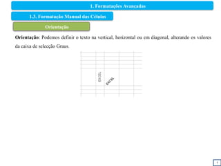 7
1.3. Formatação Manual das Células
Orientação
Orientação: Podemos definir o texto na vertical, horizontal ou em diagonal, alterando os valores
da caixa de selecção Graus.
1. Formatações Avançadas
 