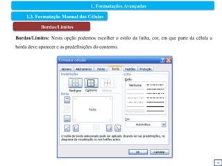 8
1.3. Formatação Manual das Células
Bordas/Limites
Bordas/Limites: Nesta opção podemos escolher o estilo da linha, cor, em que parte da célula a
borda deve aparecer e as predefinições do contorno.
1. Formatações Avançadas
 