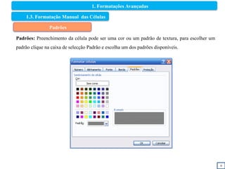 9
1.3. Formatação Manual das Células
Padrões
Padrões: Preenchimento da célula pode ser uma cor ou um padrão de textura, para escolher um
padrão clique na caixa de selecção Padrão e escolha um dos padrões disponíveis.
1. Formatações Avançadas
 