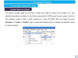 11
1.3. Formatação Manual das Células
Ocultar linhas ou colunas
Em muitas situações pode ser necessário ocultar uma linha ou coluna, por exemplo, em uma
planilha de produtos na célula A1 inserimos o percentual de ICMS, para ter mais espaço visível na
tela podemos ocultar a linha 1 onde encontra-se o valor do ICMS. Para isso clique no menu
Formatar >> Linha >> Ocultar, siga o mesmo procedimento para as colunas escolhendo Coluna
no menu Formatar
1. Formatações Avançadas
 