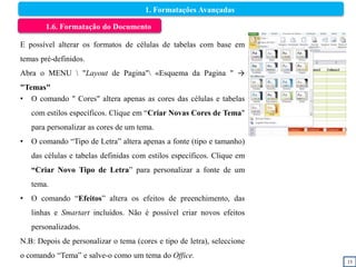 15
1.6. Formatação do Documento
E possível alterar os formatos de células de tabelas com base em
temas pré-definidos.
Abra o MENU  "Layout de Pagina" «Esquema da Pagina " →
"Temas"
• O comando " Cores" altera apenas as cores das células e tabelas
com estilos específicos. Clique em “Criar Novas Cores de Tema"
para personalizar as cores de um tema.
• O comando “Tipo de Letra” altera apenas a fonte (tipo e tamanho)
das células e tabelas definidas com estilos específicos. Clique em
“Criar Novo Tipo de Letra” para personalizar a fonte de um
tema.
• O comando “Efeitos” altera os efeitos de preenchimento, das
linhas e Smartart incluídos. Não é possível criar novos efeitos
personalizados.
N.B: Depois de personalizar o tema (cores e tipo de letra), seleccione
o comando “Tema” e salve-o como um tema do Office.
1. Formatações Avançadas
 