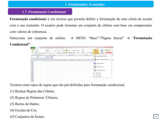 16
1.7. Formatação Condicional
Formatação condicional é um recurso que permite definir a formatação de uma célula de acordo
com o seu conteúdo. O usuário pode formatar um conjunto de células com base em comparações
com valores de referencia.
Seleccione um conjunto de células → MENU “Base””Página Inicial” → “Formatação
Condicional”.
Existem cinco tipos de regras que são pré-definidas para formatação condicional.
(1) Realçar Regras das Células;
(2) Regras de Primeiros/ Últimos;
(3) Barras de Dados;
(4) Escalas de Cor;
(5) Conjuntos de Ícones.
1. Formatações Avançadas
 