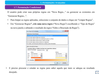 17
1.7. Formatação Condicional
O usuário pode criar suas próprias regras em “Nova Regra..." ou gerenciar as existentes em
“Gerenciar Regras...”.
• Para limpar as regras aplicadas, seleccione o conjunto de dados e clique em “Limpar Regras”.
• Em “Gerenciar Regras", crie uma nova regra (“Nova Regra") escolhendo o “Tipo de Regra”
na nova janela e editando o resultado da regra (“Edite a Descrição da Regra”).
• E preciso procurar e estudar as regras para saber aquela que mais se adequa ao resultado
desejado.
1. Formatações Avançadas
 