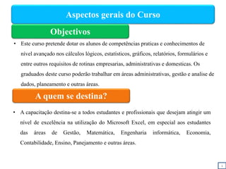Aspectos gerais do Curso
Objectivos
A quem se destina?
• A capacitação destina-se a todos estudantes e profissionais que desejam atingir um
nível de excelência na utilização do Microsoft Excel, em especial aos estudantes
das áreas de Gestão, Matemática, Engenharia informática, Economia,
Contabilidade, Ensino, Panejamento e outras áreas.
i
• Este curso pretende dotar os alunos de competências praticas e conhecimentos de
nível avançado nos cálculos lógicos, estatísticos, gráficos, relatórios, formulários e
entre outros requisitos de rotinas empresarias, administrativas e domesticas. Os
graduados deste curso poderão trabalhar em áreas administrativas, gestão e analise de
dados, planeamento e outras áreas.
 
