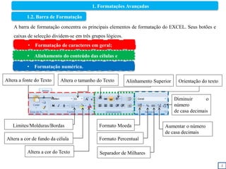 2
1. Formatações Avançadas
1.2. Barra de Formatação
A barra de formatação concentra os principais elementos de formatação do EXCEL. Seus botões e
caixas de selecção dividem-se em três grupos lógicos.
Altera a fonte do Texto Altera o tamanho do Texto
Altera a cor de fundo da célula
Altera a cor do Texto
Formato Moeda
Formato Percentual
Separador de Milhares
Diminuir o
número
de casa decimais
Aumentar o número
de casa decimais
Alinhamento Superior Orientação do texto
• Formatação de caracteres em geral;
• Alinhamento do conteúdo das células e
• Formatação numérica.
Limites/Molduras/Bordas
 