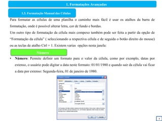4
1.3. Formatação Manual das Células
Para formatar as células de uma planilha o caminho mais fácil é usar os atalhos da barra de
formatação, onde é possível alterar letra, cor de fundo e bordas.
Um outro tipo de formatação da célula mais compexo também pode ser feita a partir da opção de
“Formatação da célula” ( seleccionando a respectiva célula e de seguida o botão direito do mouse)
ou as teclas de atalho Ctrl + 1. Existem varias opções nesta janela:
• Número: Permite definir um formato para o valor da célula, como por exemplo, datas por
extenso, o usuário pode digitar a data neste formato: 01/01/1980 e quando sair da célula vai ficar
a data por extenso: Segunda-feira, 01 de janeiro de 1980.
Número
1. Formatações Avançadas
 