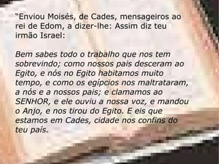 “ Enviou Moisés, de Cades, mensageiros ao rei de Edom, a dizer-lhe: Assim diz teu irmão Israel: Bem sabes todo o trabalho que nos tem sobrevindo; como nossos pais desceram ao Egito, e nós no Egito habitamos muito tempo, e como os egípcios nos maltrataram, a nós e a nossos pais; e clamamos ao SENHOR, e ele ouviu a nossa voz, e mandou o Anjo, e nos tirou do Egito. E eis que estamos em Cades, cidade nos confins do teu país. 