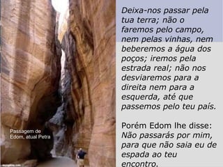 Deixa-nos passar pela tua terra; não o faremos pelo campo, nem pelas vinhas, nem beberemos a água dos poços; iremos pela estrada real; não nos desviaremos para a direita nem para a esquerda, até que passemos pelo teu país. Porém Edom lhe disse:  Não passarás por mim, para que não saia eu de espada ao teu encontro. Passagem de Edom, atual Petra 