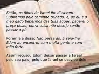 Então, os filhos de Israel lhe disseram: Subiremos pelo caminho trilhado, e, se eu e o meu gado bebermos das tuas águas, pagarei o preço delas; outra coisa não desejo senão passar a pé.  Porém ele disse:  Não passarás. E saiu-lhe Edom ao encontro, com muita gente e com mão forte. Assim recusou Edom deixar passar a Israel pelo seu país; pelo que Israel se desviou dele. 