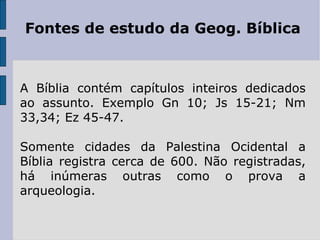 Fontes de estudo da Geog. Bíblica A Bíblia contém capítulos inteiros dedicados ao assunto. Exemplo Gn 10; Js 15-21; Nm 33,34; Ez 45-47.  Somente cidades da Palestina Ocidental a Bíblia registra cerca de 600. Não registradas, há inúmeras outras como o prova a arqueologia. 