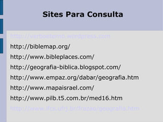 Sites Para Consulta http://verboeterno.wordpress.com http://biblemap.org/ http://www.bibleplaces.com/ http://geografia-biblica.blogspot.com/ http://www.empaz.org/dabar/geografia.htm http://www.mapaisrael.com/ http://www.pilb.t5.com.br/med16.htm http://www.ifcs.ufrj.br/frazao/geografia.htm 