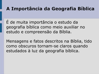 A Importância da Geografia Bíblica É de muita importância o estudo da geografia bíblica como meio auxiliar no estudo e compreensão da Bíblia.  Mensagens e fatos descritos na Bíblia, tido como obscuros tornam-se claros quando estudados à luz da geografia bíblica.  