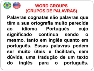WORD GROUPS
        (GRUPOS DE PALAVRAS)
Palavras cognatas são palavras que
têm a sua ortografia muito parecida
ao     idioma    Português     cujo
significado continua sendo o
mesmo, tanto em inglês quanto em
português. Essas palavras podem
ser muito úteis e facilitam, sem
dúvida, uma tradução de um texto
do inglês para o português.
 