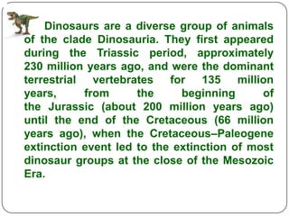 Dinosaurs are a diverse group of animals
of the clade Dinosauria. They first appeared
during the Triassic period, approximately
230 million years ago, and were the dominant
terrestrial vertebrates    for 135 million
years,     from      the     beginning      of
the Jurassic (about 200 million years ago)
until the end of the Cretaceous (66 million
years ago), when the Cretaceous–Paleogene
extinction event led to the extinction of most
dinosaur groups at the close of the Mesozoic
Era.
 