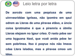 Leio letra por letra

De   aorcdo    com   uma   peqsiusa   de   uma
uinrvesriddae ignlsea, não ipomtra em qaul
odrem as Lteras de uma plravaa etãso, a úncia
csioa iprotmatne é que a piremria e útmlia
Lteras etejasm no lgaur crteo. O rseto pdoe ser
uma bçguana ttaol, que vcoê anida pdoe ler
sem pobrlmea. Itso é poqrue nós não lmeos
cdaa Ltera isladoa, mas a plravaa cmoo um
tdoo.
 