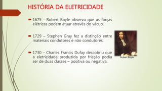  1675 - Robert Boyle observa que as forças
elétricas podem atuar através do vácuo.
 1729 – Stephen Gray fez a distinção entre
materiais condutores e não condutores.
 1730 – Charles Francis Dufay descobriu que
a eletricidade produzida por fricção podia
ser de duas classes – positiva ou negativa.
Robert Boyle
 