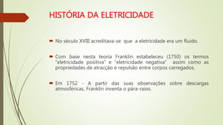  No século XVIII acreditava-se que a eletricidade era um fluido.
 Com base nesta teoria Franklin estabeleceu (1750) os termos
“eletricidade positiva” e “eletricidade negativa” assim como as
propriedades de atracção e repulsão entre corpos carregados.
 Em 1752 - A partir das suas observações sobre descargas
atmosféricas, Franklin inventa o pára-raios.
 